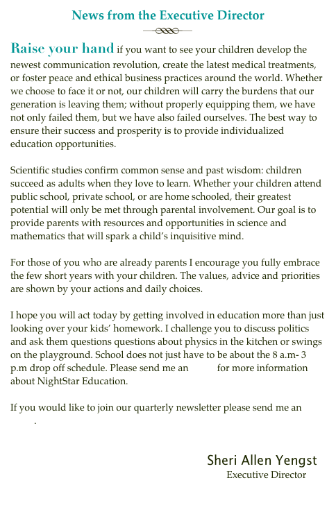 News from the Executive Director

Raise your hand if you want to see your children develop the newest communication revolution, create the latest medical treatments, or foster peace and ethical business practices around the world. Whether we choose to face it or not, our children will carry the burdens that our generation is leaving them; without properly equipping them, we have not only failed them, but we have also failed ourselves. The best way to ensure their success and prosperity is to provide individualized education opportunities.
Scientific studies confirm common sense and past wisdom: children succeed as adults when they love to learn. Whether your children attend public school, private school, or are home schooled, their greatest potential will only be met through parental involvement. Our goal is to provide parents with resources and opportunities in science and mathematics that will spark a child’s inquisitive mind.
For those of you who are already parents I encourage you fully embrace the few short years with your children. The values, advice and priorities are shown by your actions and daily choices.
I hope you will act today by getting involved in education more than just looking over your kids’ homework. I challenge you to discuss politics and ask them questions questions about physics in the kitchen or swings on the playground. School does not just have to be about the 8 a.m- 3 p.m drop off schedule. Please send me an email for more information about NightStar Education.
If you would like to join our quarterly newsletter please send me an email.
Sheri Allen Yengst
Executive Director